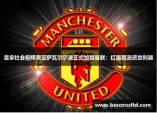 皇家社会前锋奥亚萨瓦尔尔德正式加盟曼联：红魔再添进攻利器