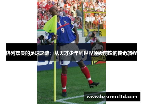 格列兹曼的足球之路：从天才少年到世界顶级前锋的传奇旅程