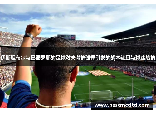 伊斯坦布尔与巴塞罗那的足球对决激情碰撞引发的战术较量与球迷热情